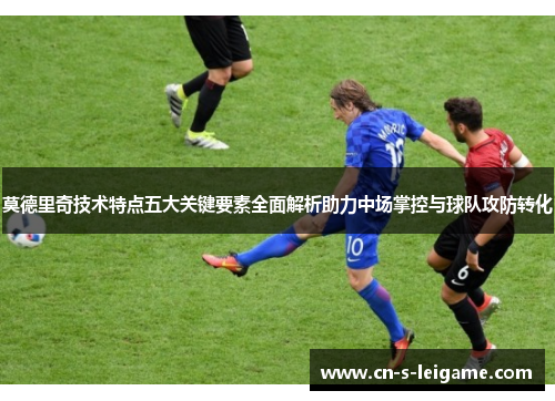 莫德里奇技术特点五大关键要素全面解析助力中场掌控与球队攻防转化