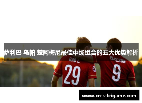 萨利巴 乌帕 楚阿梅尼最佳中场组合的五大优势解析 萨利巴 乌帕 楚阿梅尼最佳中场组合的五大优势解析