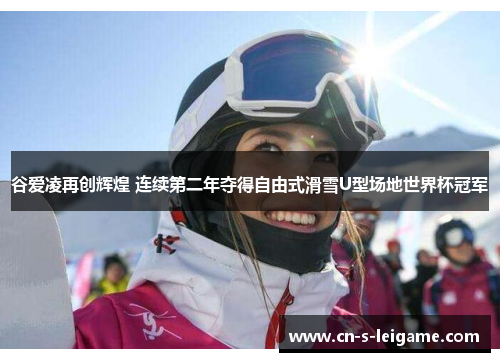 谷爱凌再创辉煌 连续第二年夺得自由式滑雪U型场地世界杯冠军