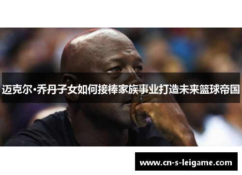 迈克尔·乔丹子女如何接棒家族事业打造未来篮球帝国