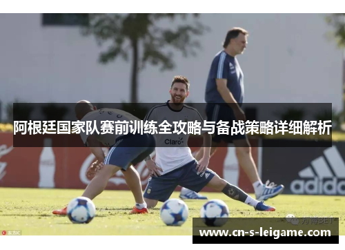 阿根廷国家队赛前训练全攻略与备战策略详细解析 阿根廷国家队赛前训练全攻略与备战策略详细解析