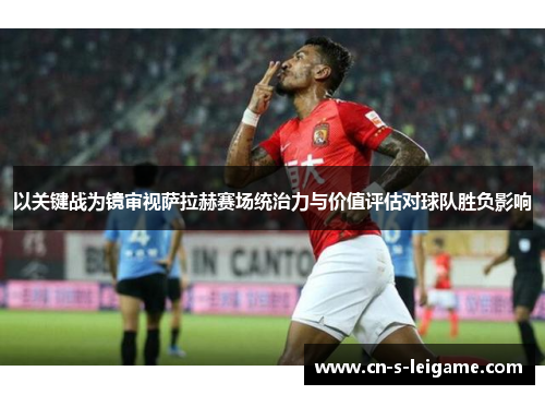 以关键战为镜审视萨拉赫赛场统治力与价值评估对球队胜负影响 以关键战为镜审视萨拉赫赛场统治力与价值评估对球队胜负影响