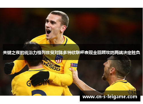 关键之夜的统治力格列兹曼对阵多特欧联杯表现全回顾攻防两端决定胜负