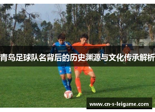 青岛足球队名背后的历史渊源与文化传承解析 青岛足球队名背后的历史渊源与文化传承解析