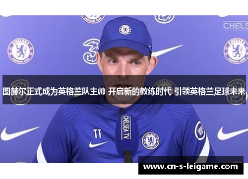 图赫尔正式成为英格兰队主帅 开启新的教练时代 引领英格兰足球未来