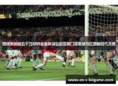 围绕奥纳纳五千万欧转会曼联背后的豪赌门将重建与红魔新时代开局 围绕奥纳纳五千万欧转会曼联背后的豪赌门将重建与红魔新时代开局